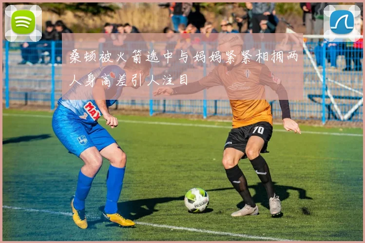 桑顿被火箭选中与妈妈紧紧相拥两人身高差引人注目