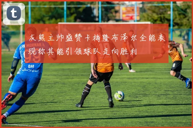灰熊主帅盛赞卡梅隆布泽尔全能表现称其能引领球队走向胜利
