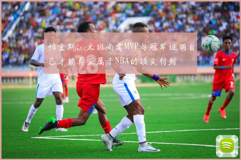 帕金斯：文班尚需MVP与冠军证明自己才能真正属于NBA的顶尖行列
