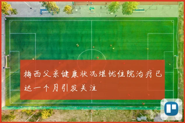 梅西父亲健康状况堪忧住院治疗已达一个月引发关注