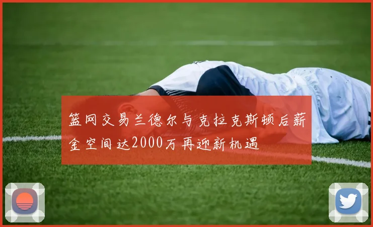 篮网交易兰德尔与克拉克斯顿后薪金空间达2000万再迎新机遇