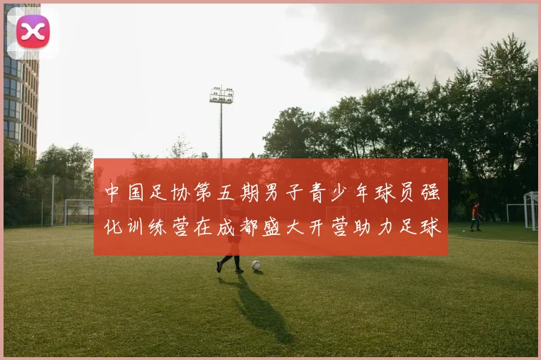 中国足协第五期男子青少年球员强化训练营在成都盛大开营助力足球未来发展