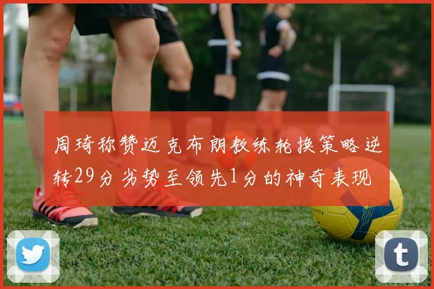 周琦称赞迈克布朗教练轮换策略逆转29分劣势至领先1分的神奇表现