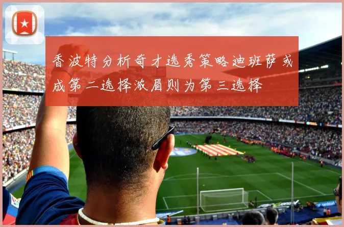 香波特分析奇才选秀策略迪班萨或成第二选择浓眉则为第三选择
