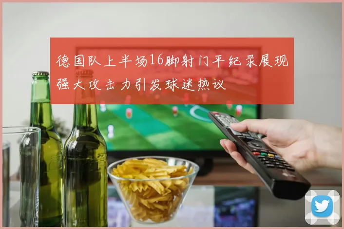 德国队上半场16脚射门平纪录展现强大攻击力引发球迷热议