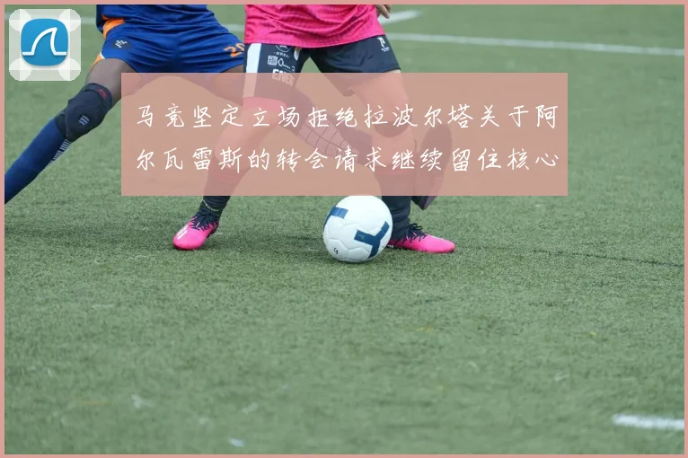 马竞坚定立场拒绝拉波尔塔关于阿尔瓦雷斯的转会请求继续留住核心球员