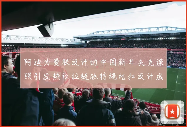 阿迪为曼联设计的中国新年夹克谍照引发热议拉链独特绳结扣设计成亮点
