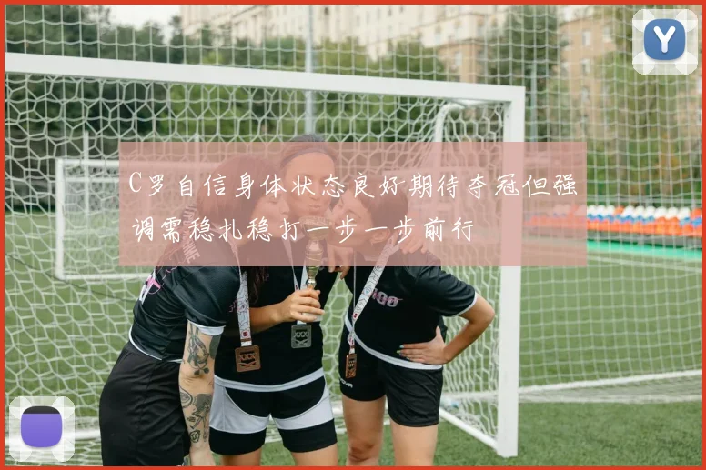 C罗自信身体状态良好期待夺冠但强调需稳扎稳打一步一步前行