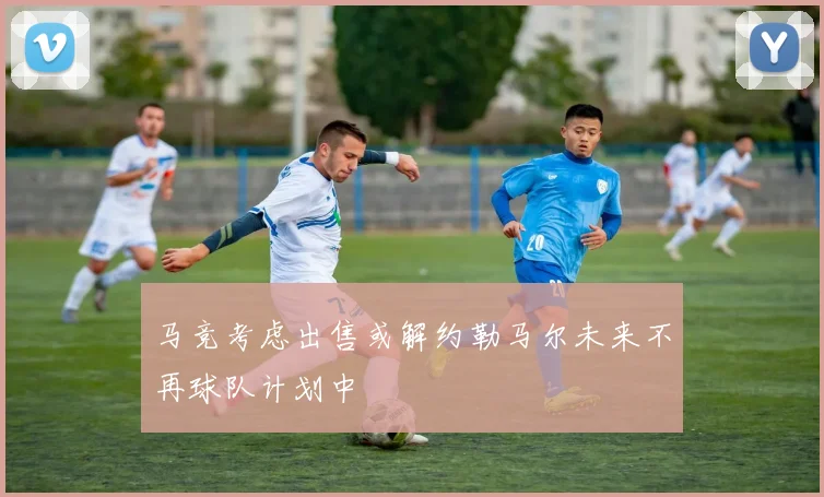 马竞考虑出售或解约勒马尔未来不再球队计划中