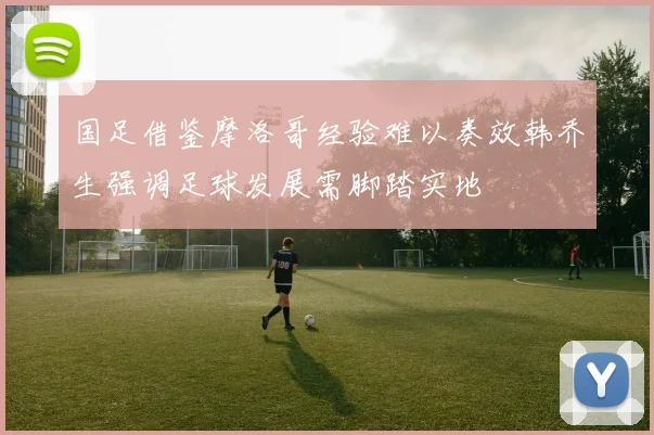 国足借鉴摩洛哥经验难以奏效韩乔生强调足球发展需脚踏实地