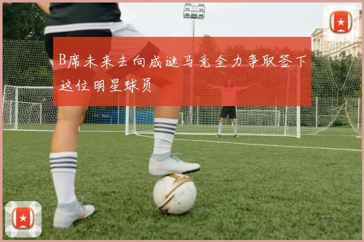 B席未来去向成谜马竞全力争取签下这位明星球员