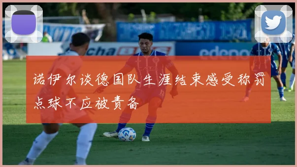 诺伊尔谈德国队生涯结束感受称罚点球不应被责备