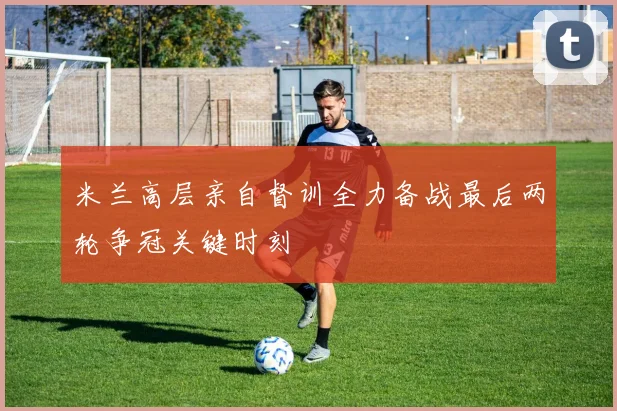 米兰高层亲自督训全力备战最后两轮争冠关键时刻