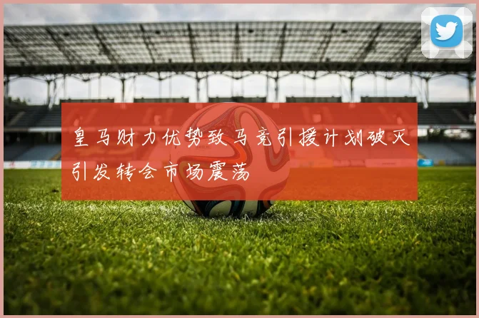 皇马财力优势致马竞引援计划破灭引发转会市场震荡