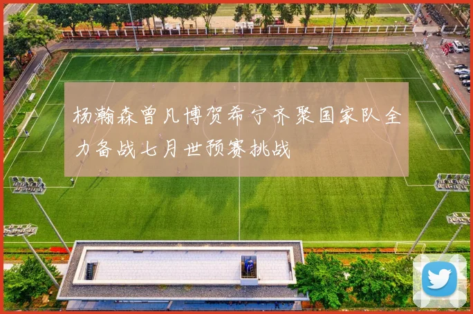 杨瀚森曾凡博贺希宁齐聚国家队全力备战七月世预赛挑战