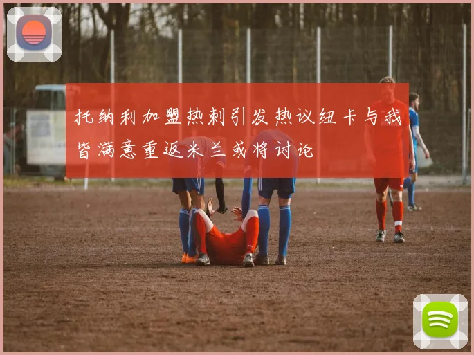 托纳利加盟热刺引发热议纽卡与我皆满意重返米兰或将讨论