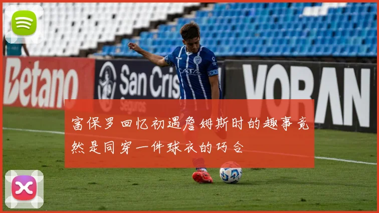 富保罗回忆初遇詹姆斯时的趣事竟然是同穿一件球衣的巧合