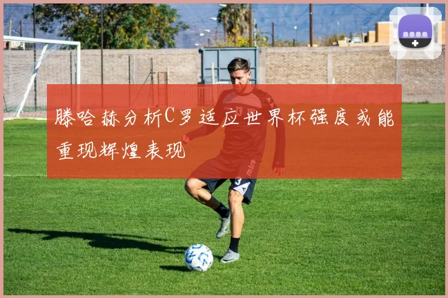 滕哈赫分析C罗适应世界杯强度或能重现辉煌表现