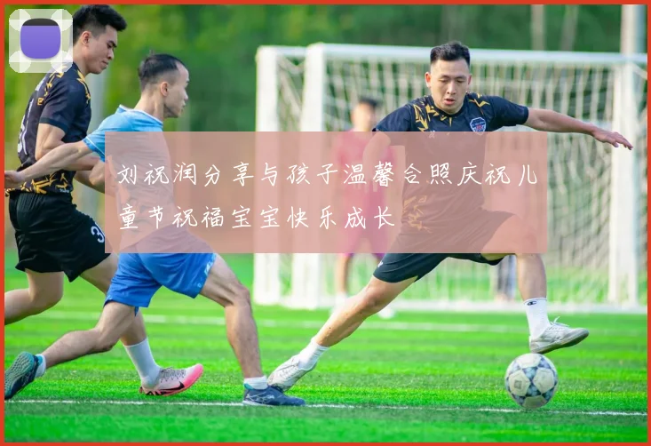 刘祝润分享与孩子温馨合照庆祝儿童节祝福宝宝快乐成长